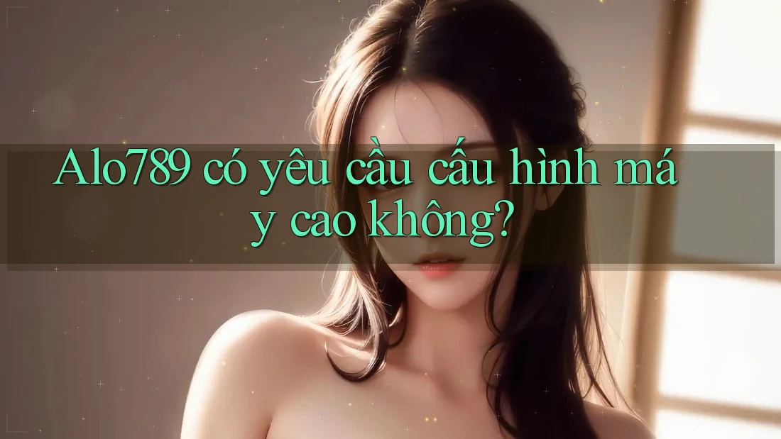 Alo789 có yêu cầu cấu hình máy cao không? Alo789 có yêu cầu cấu hình máy cao không?