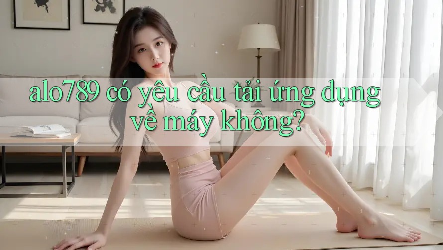 alo789 có yêu cầu tải ứng dụng về máy không? alo789 có yêu cầu tải ứng dụng về máy không?