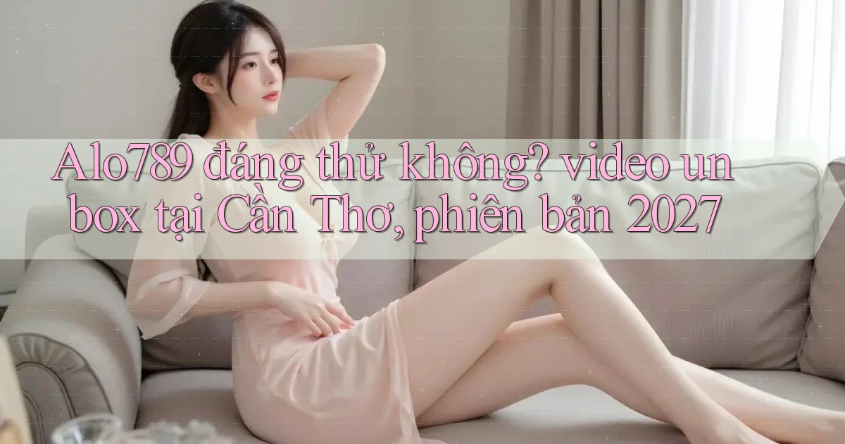 Alo789 đáng thử không video unbox tại Cần Thơ, phiên bản 2027