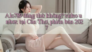Alo789 đáng thử không video unbox tại Cần Thơ, phiên bản 2027