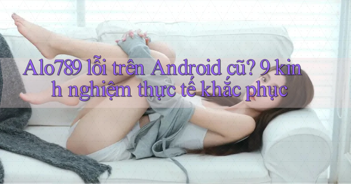 Alo789 lỗi trên Android cũ 9 kinh nghiệm thực tế khắc phục
