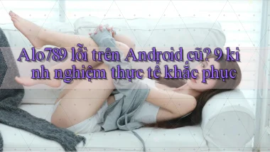 Alo789 lỗi trên Android cũ 9 kinh nghiệm thực tế khắc phục