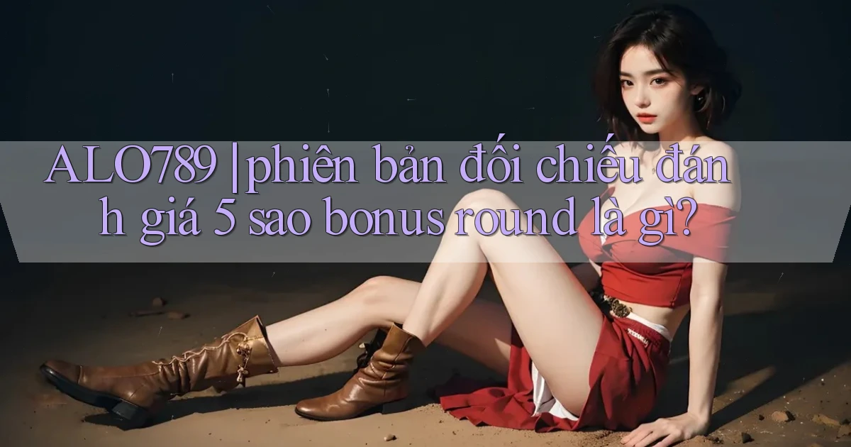 ALO789 phiên bản đối chiếu đánh giá 5 sao bonus round là gì