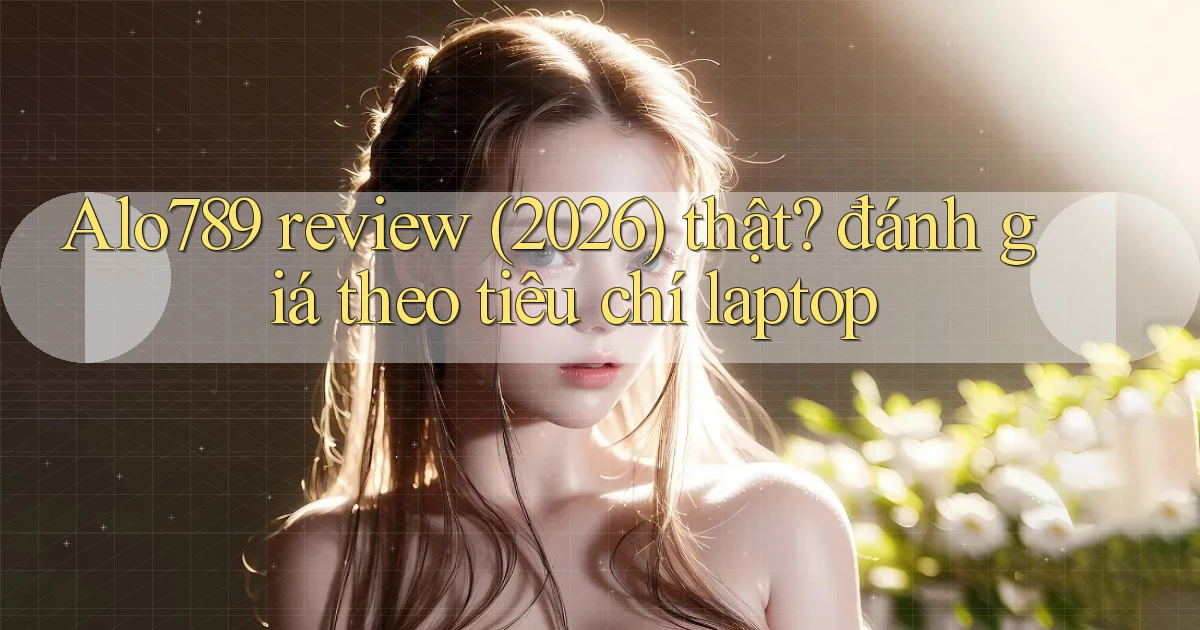 Alo789 review (2026) thật đánh giá theo tiêu chí laptop