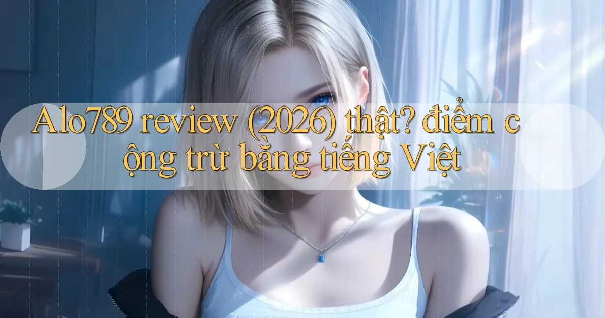 Alo789 review (2026) thật điểm cộng trừ bằng tiếng Việt