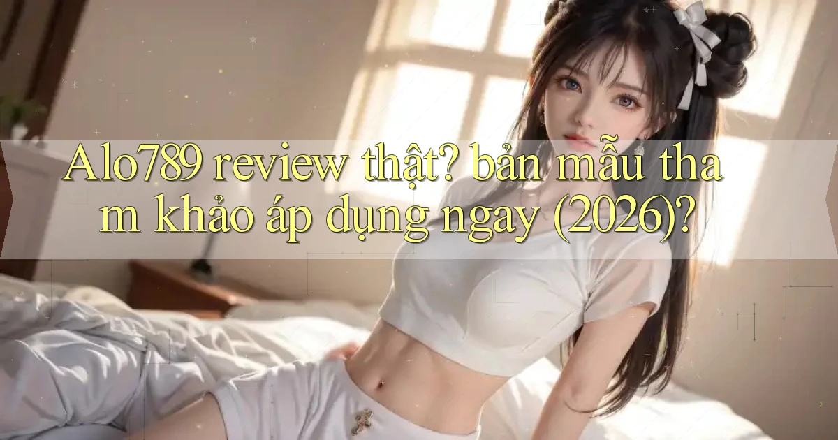 Alo789 review thật bản mẫu tham khảo áp dụng ngay (2026)