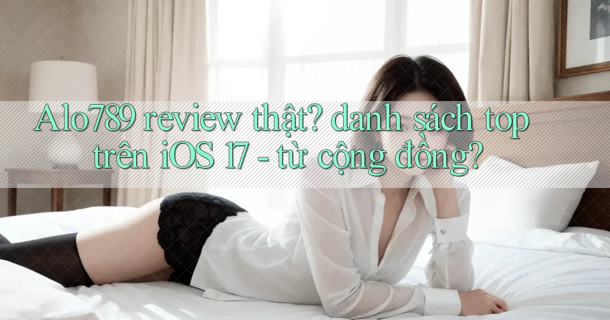Alo789 review thật danh sách top trên iOS 17   từ cộng đồng