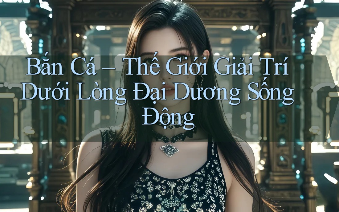 Bắn Cá – Thế Giới Giải Trí Dưới Lòng Đại Dương Sống Động