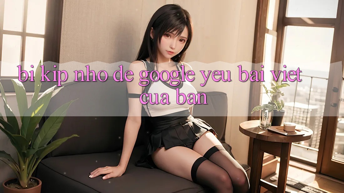 “Bí Kíp” Nhỏ Để Google “Yêu” Bài Viết Của Bạn