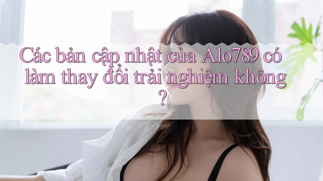 Các bản cập nhật của Alo789 có làm thay đổi trải nghiệm không?