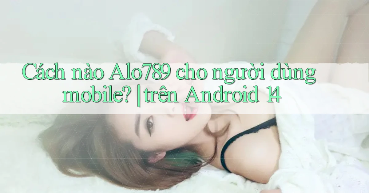 Cách nào Alo789 cho người dùng mobile trên Android 14