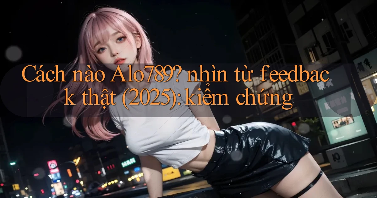 Cách nào Alo789 nhìn từ feedback thật (2025) kiểm chứng