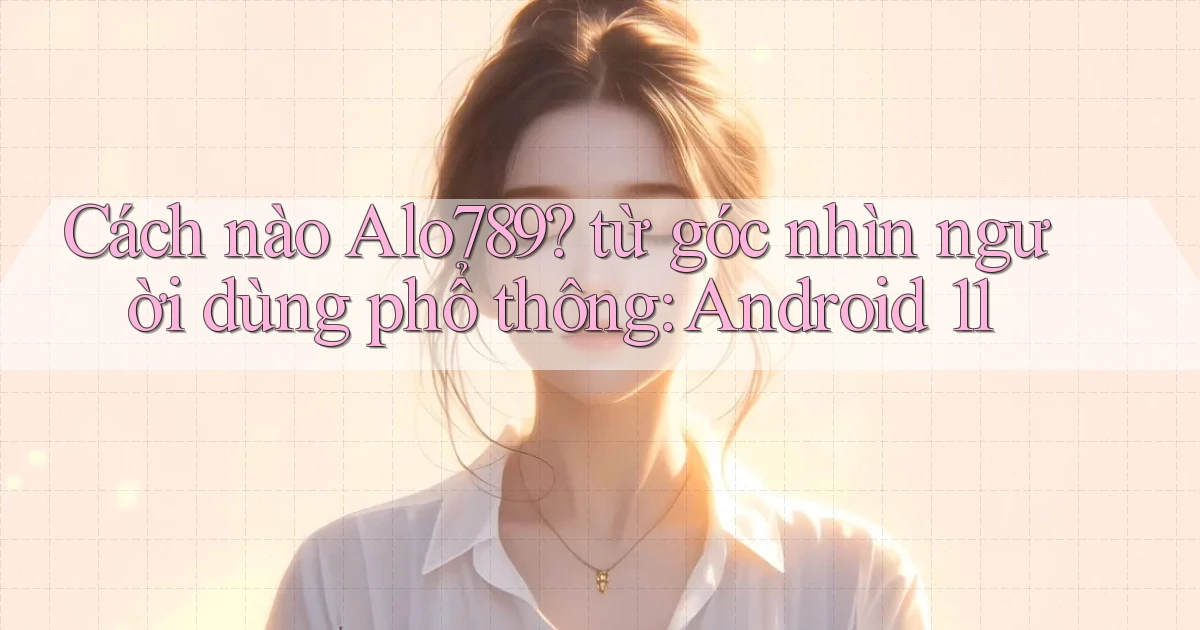 Cách nào Alo789 từ góc nhìn người dùng phổ thông Android 11