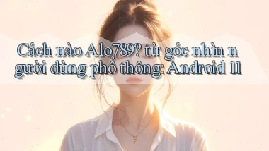 Cách nào Alo789 từ góc nhìn người dùng phổ thông Android 11