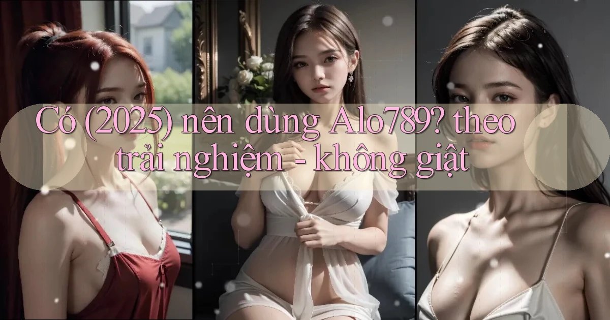 Có (2025) nên dùng Alo789 theo trải nghiệm   không giật