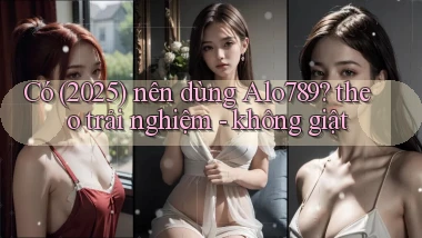 Có (2025) nên dùng Alo789 theo trải nghiệm   không giật