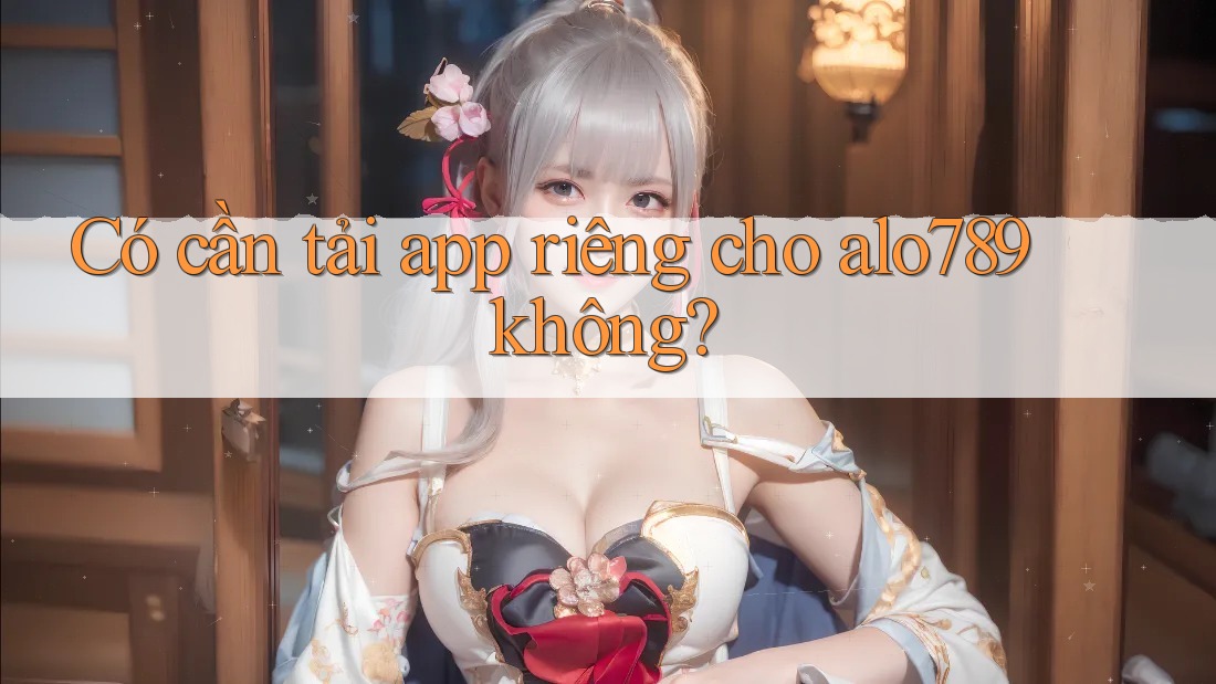 Có cần tải app riêng cho alo789 không?