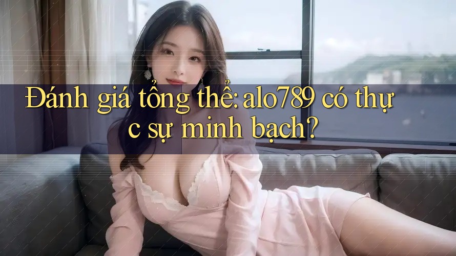 Đánh giá tổng thể: alo789 có thực sự minh bạch?