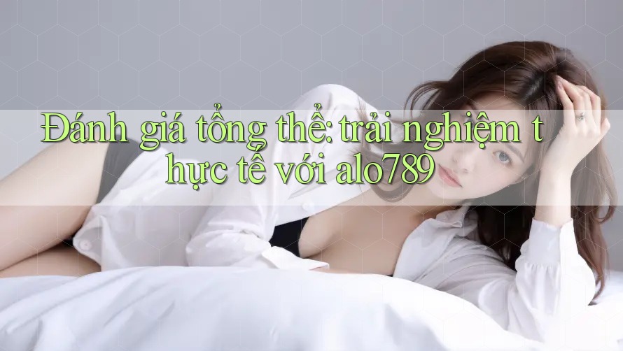 Đánh giá tổng thể: trải nghiệm thực tế với alo789