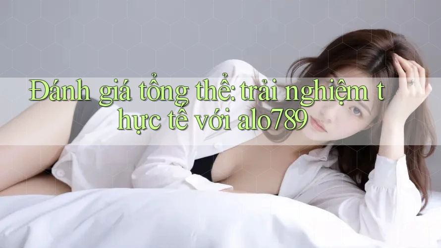 Đánh giá tổng thể: trải nghiệm thực tế với alo789 Đánh giá tổng thể: trải nghiệm thực tế với alo789