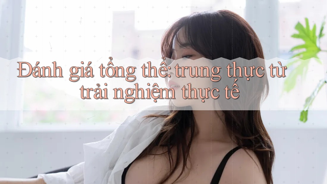 Đánh giá tổng thể: trung thực từ trải nghiệm thực tế Đánh giá tổng thể: trung thực từ trải nghiệm thực tế