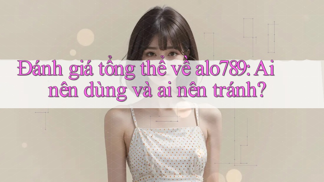 Đánh giá tổng thể về alo789: Ai nên dùng và ai nên tránh?
