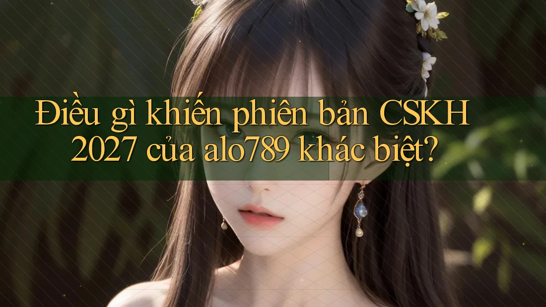 Điều gì khiến phiên bản CSKH 2027 của alo789 khác biệt?