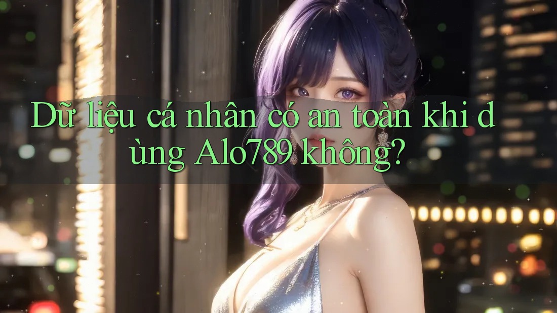 Dữ liệu cá nhân có an toàn khi dùng Alo789 không?
