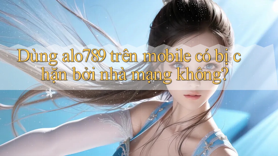 Dùng alo789 trên mobile có bị chặn bởi nhà mạng không?