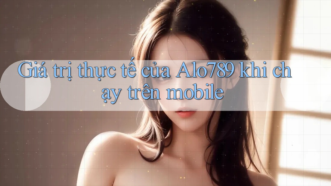 Giá trị thực tế của Alo789 khi chạy trên mobile