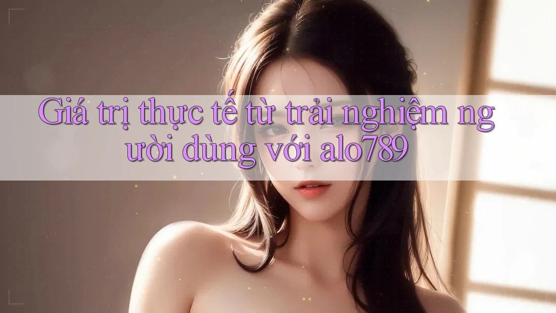 Giá trị thực tế từ trải nghiệm người dùng với alo789 Giá trị thực tế từ trải nghiệm người dùng với alo789