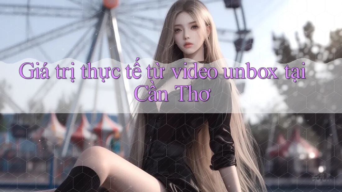 Giá trị thực tế từ video unbox tại Cần Thơ Giá trị thực tế từ video unbox tại Cần Thơ