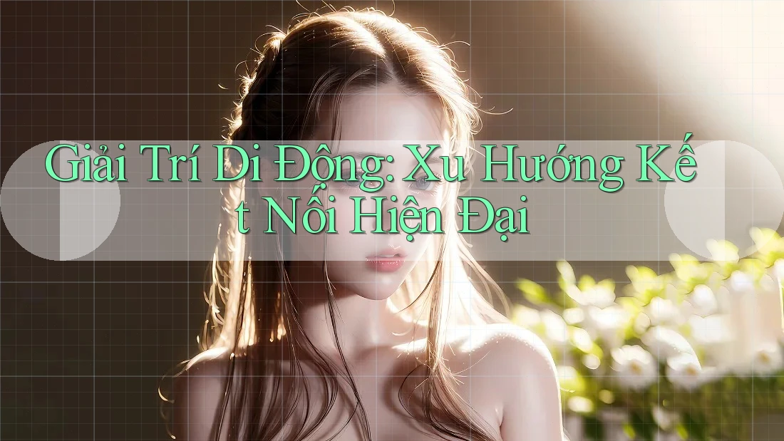 Giải Trí Di Động: Xu Hướng Kết Nối Hiện Đại