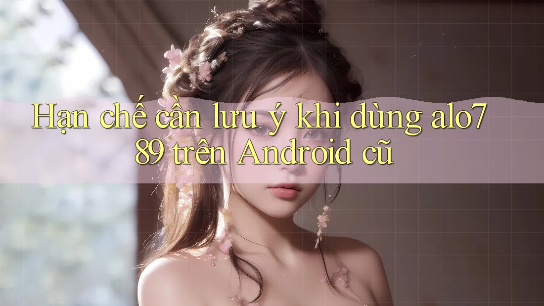 Hạn chế cần lưu ý khi dùng alo789 trên Android cũ