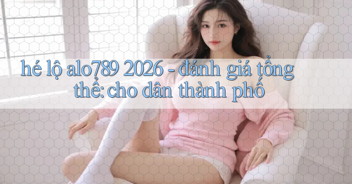 hé lộ alo789 2026   đánh giá tổng thể cho dân thành phố