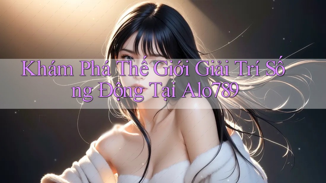 Khám Phá Thế Giới Giải Trí Sống Động Tại Alo789
