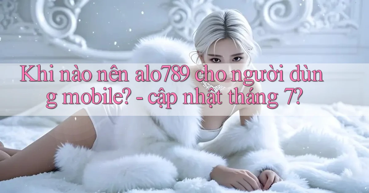 Khi nào nên alo789 cho người dùng mobile   cập nhật tháng 7