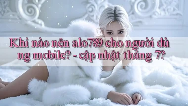 Khi nào nên alo789 cho người dùng mobile   cập nhật tháng 7