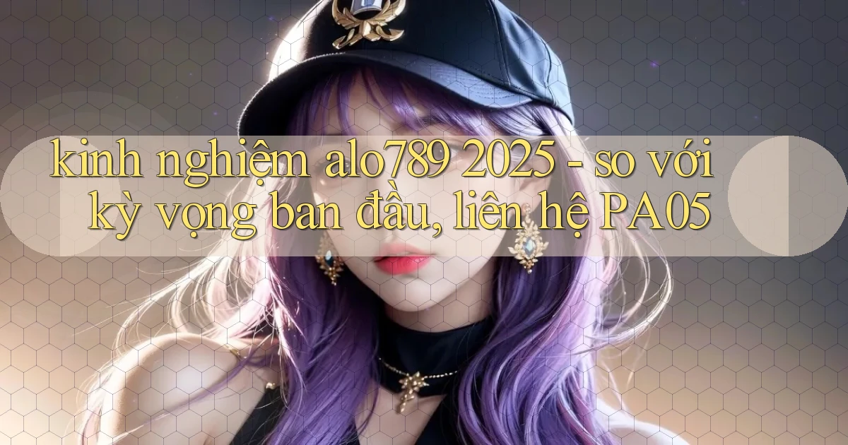 kinh nghiệm alo789 2025   so với kỳ vọng ban đầu, liên hệ PA05