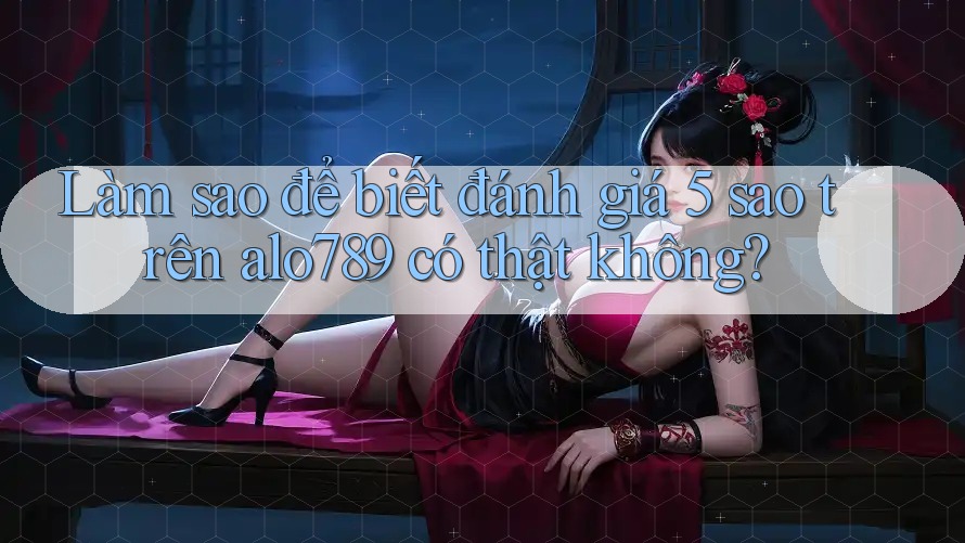 Làm sao để biết đánh giá 5 sao trên alo789 có thật không?