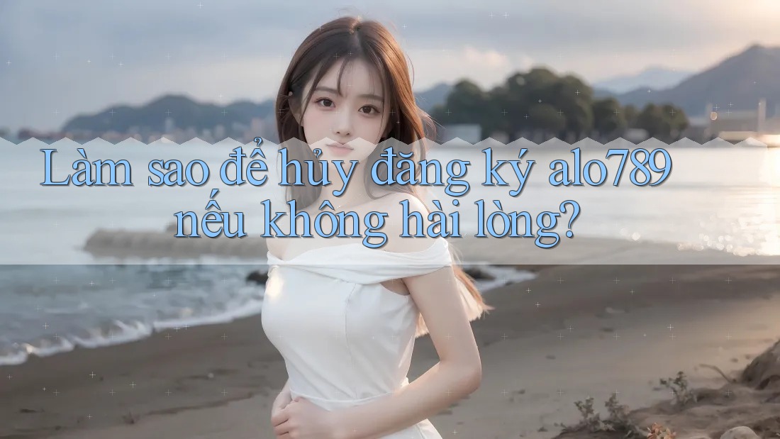 Làm sao để hủy đăng ký alo789 nếu không hài lòng?
