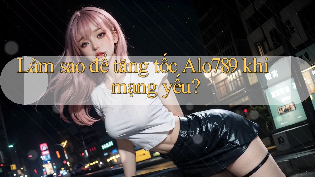 Làm sao để tăng tốc Alo789 khi mạng yếu?