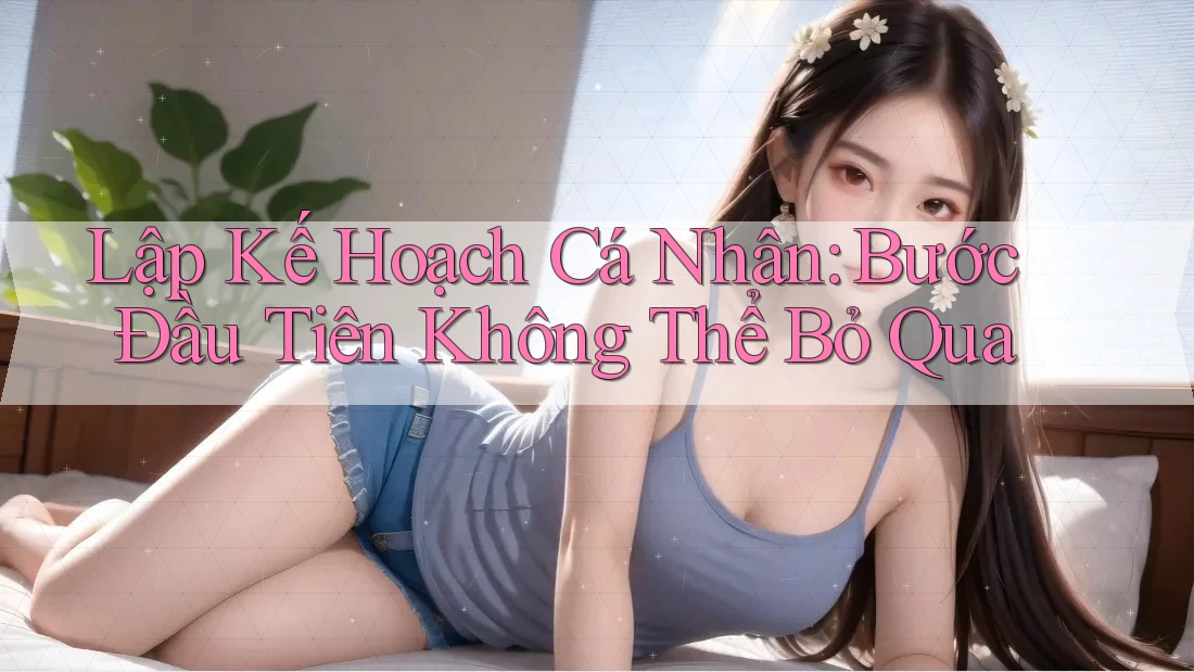 Lập Kế Hoạch Cá Nhân: Bước Đầu Tiên Không Thể Bỏ Qua Lập Kế Hoạch Cá Nhân: Bước Đầu Tiên Không Thể Bỏ Qua
