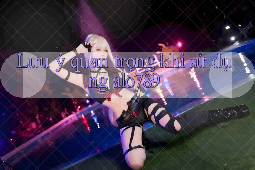 Lưu ý quan trọng khi sử dụng alo789