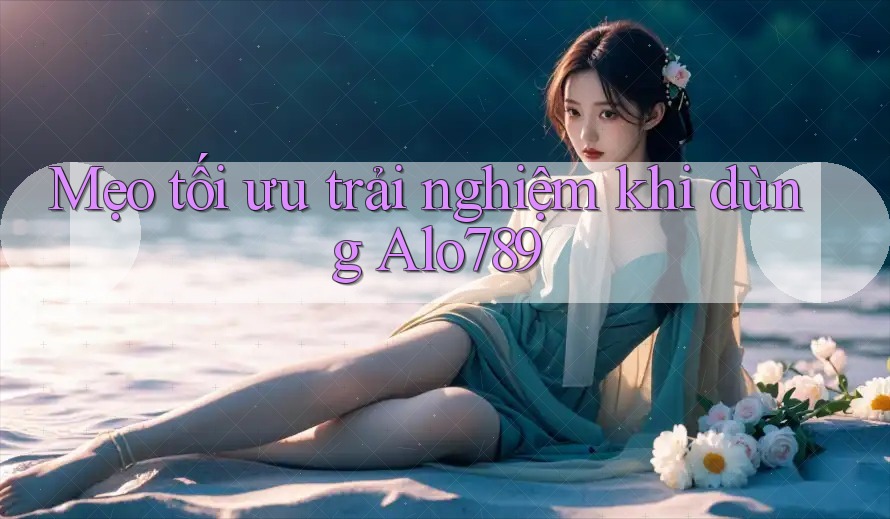 Mẹo tối ưu trải nghiệm khi dùng Alo789 Mẹo tối ưu trải nghiệm khi dùng Alo789