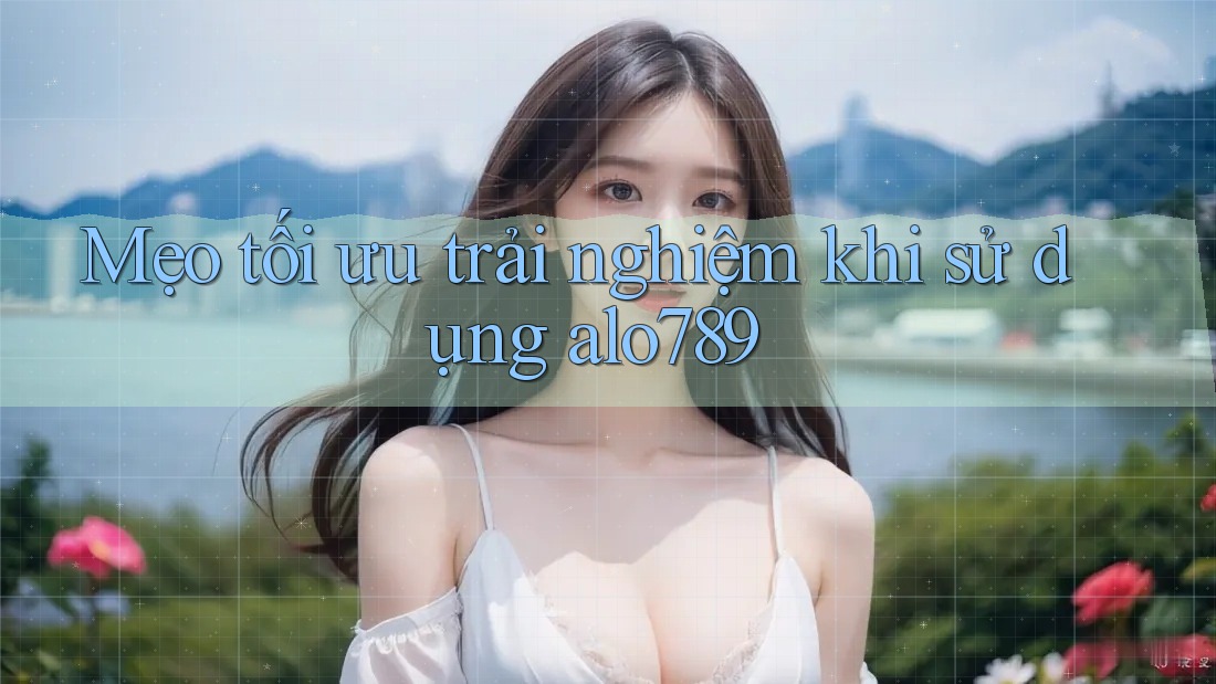 Mẹo tối ưu trải nghiệm khi sử dụng alo789