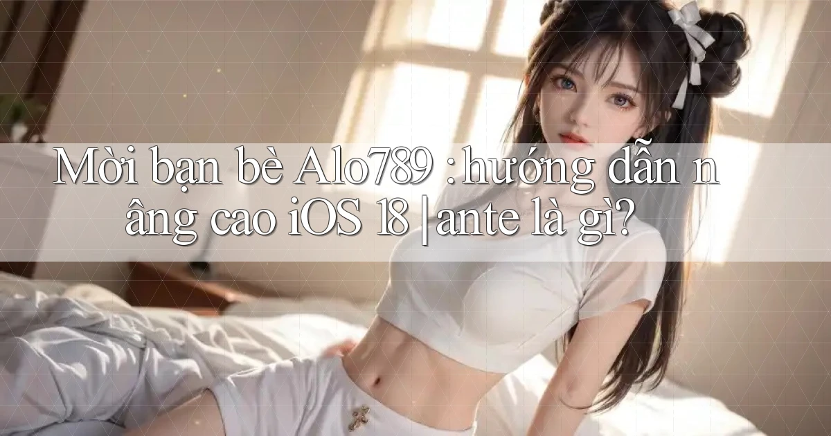 Mời bạn bè Alo789 hướng dẫn nâng cao iOS 18 ante là gì