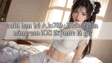 Mời bạn bè Alo789 hướng dẫn nâng cao iOS 18 ante là gì