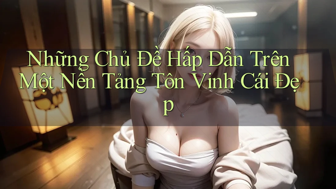 Những Chủ Đề Hấp Dẫn Trên Một Nền Tảng Tôn Vinh Cái Đẹp Những Chủ Đề Hấp Dẫn Trên Một Nền Tảng Tôn Vinh Cái Đẹp