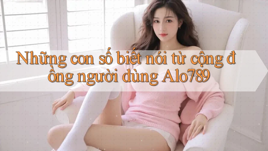 Những con số biết nói từ cộng đồng người dùng Alo789 Những con số biết nói từ cộng đồng người dùng Alo789